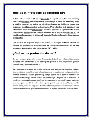 Qué es el Protocolo de Internet (IP)
El Protocolo de Internet (IP) es un protocolo, o conjunto de reglas, para enrutar y
direccionar paquetes de datos para que puedan viajar a través de las redes y llegar
al destino correcto. Los datos que atraviesan Internet se dividen en trozos más
pequeños, llamados paquetes. La información IP se adjunta a cada paquete, y esta
información ayuda a los enrutadores a enviar los paquetes al lugar correcto. A cada
dispositivo o dominio que se conecta a Internet se le asigna una dirección IP, y a
medida que los paquetes se dirigen a la dirección IP adjunta, los datos llegan a donde
se necesitan.
Una vez que los paquetes llegan a su destino, se manejan de forma diferente en
función del protocolo de transporte que se utilice en combinación con IP. Los
protocolos de transporte más comunes son TCP y UDP.
¿Qué es un protocolo de red?
En las redes, un protocolo es una forma estandarizada de realizar determinadas
acciones y de dar formato a los datos para que dos o más dispositivos puedan
comunicarse y entenderse entre sí.
Para entender por qué son necesarios los protocolos, tengamos en cuenta el proceso
de envío de una carta. En el sobre, las direcciones se escriben en el siguiente orden:
nombre, dirección, ciudad, provincia y código postal. Si se echa un sobre en un
buzón con el código postal escrito en primer lugar, seguido de la dirección, la
provincia y así sucesivamente, la oficina de correos no lo entregará. Hay un protocolo
acordado para escribir las direcciones para que el sistema postal funcione. Del
mismo modo, todos los paquetes de datos IP deben presentar cierta información en
un orden determinado, y todas las direcciones IP siguen un formato estandarizado.
 