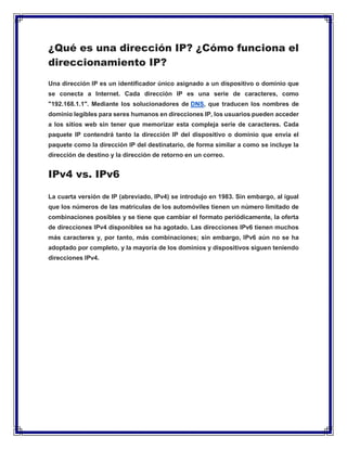 ¿Qué es una dirección IP? ¿Cómo funciona el
direccionamiento IP?
Una dirección IP es un identificador único asignado a un dispositivo o dominio que
se conecta a Internet. Cada dirección IP es una serie de caracteres, como
"192.168.1.1". Mediante los solucionadores de DNS, que traducen los nombres de
dominio legibles para seres humanos en direcciones IP, los usuarios pueden acceder
a los sitios web sin tener que memorizar esta compleja serie de caracteres. Cada
paquete IP contendrá tanto la dirección IP del dispositivo o dominio que envía el
paquete como la dirección IP del destinatario, de forma similar a como se incluye la
dirección de destino y la dirección de retorno en un correo.
IPv4 vs. IPv6
La cuarta versión de IP (abreviado, IPv4) se introdujo en 1983. Sin embargo, al igual
que los números de las matrículas de los automóviles tienen un número limitado de
combinaciones posibles y se tiene que cambiar el formato periódicamente, la oferta
de direcciones IPv4 disponibles se ha agotado. Las direcciones IPv6 tienen muchos
más caracteres y, por tanto, más combinaciones; sin embargo, IPv6 aún no se ha
adoptado por completo, y la mayoría de los dominios y dispositivos siguen teniendo
direcciones IPv4.
 