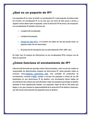 ¿Qué es un paquete de IP?
Los paquetes IP se crean al añadir un encabezado IP a cada paquete de datos antes
de enviarlo. Un encabezado IP no es más que una serie de bits (unos y ceros), y
registra varios datos sobre el paquete, como la dirección IP de envío y de recepción.
Los encabezados IP también informan de:
 Longitud del encabezado
 Longitud del paquete
 Tiempo de vida (TTL), o el número de saltos de red que puede hacer un
paquete antes de ser descartado
 El protocolo de transporte que se está utilizando (TCP, UDP, etc.)
En total, hay 14 campos de información en los encabezados IPv4, aunque uno de
ellos es opcional.
¿Cómo funciona el enrutamiento de IP?
Internet está formado por grandes redes interconectadas, cada una de las cuales es
responsable de determinados bloques de direcciones IP; estas grandes redes se
conocen como sistemas autónomos (AS). Una variedad de protocolos de
enrutamiento, incluido el BGP, ayudan a enrutar los paquetes a través de los AS
basándose en sus direcciones IP de destino. Los enrutadores tienen tablas de
enrutamiento que indican por qué AS deben viajar los paquetes para llegar al destino
deseado lo más rápidamente posible. Los paquetes viajan de AS en AS hasta que
llegan a uno que reclama la responsabilidad de la dirección IP de destino. Entonces,
ese AS enruta internamente los paquetes hacia el destino.
 