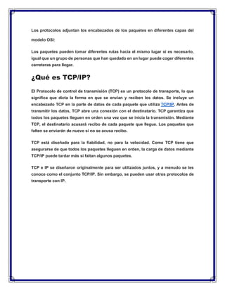 Los protocolos adjuntan los encabezados de los paquetes en diferentes capas del
modelo OSI:
Los paquetes pueden tomar diferentes rutas hacia el mismo lugar si es necesario,
igual que un grupo de personas que han quedado en un lugar puede coger diferentes
carreteras para llegar.
¿Qué es TCP/IP?
El Protocolo de control de transmisión (TCP) es un protocolo de transporte, lo que
significa que dicta la forma en que se envían y reciben los datos. Se incluye un
encabezado TCP en la parte de datos de cada paquete que utiliza TCP/IP. Antes de
transmitir los datos, TCP abre una conexión con el destinatario. TCP garantiza que
todos los paquetes lleguen en orden una vez que se inicia la transmisión. Mediante
TCP, el destinatario acusará recibo de cada paquete que llegue. Los paquetes que
falten se enviarán de nuevo si no se acusa recibo.
TCP está diseñado para la fiabilidad, no para la velocidad. Como TCP tiene que
asegurarse de que todos los paquetes lleguen en orden, la carga de datos mediante
TCP/IP puede tardar más si faltan algunos paquetes.
TCP e IP se diseñaron originalmente para ser utilizados juntos, y a menudo se les
conoce como el conjunto TCP/IP. Sin embargo, se pueden usar otros protocolos de
transporte con IP.
 