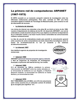 La primera red de computadoras: ARPANET
(1967-1972)
El ARPA necesitó en un momento compartir material de investigación entre las
diferentes instituciones participantes. Para esto, contrató en 1967 una firma
consultora ligada al instituto de Tecnología de Massachusetts, para construir la red
de intercambio de recursos.
 La historia de Internet.
Los inicios de internet nos remontan a los años 60, se inició en torno al año 1969,
cuando el departamento de defensa de los EE. UU desarrollo ARPANET, una red de
ordenadores creada durante la Guerra Fría cuyo objetivo era eliminar la dependencia
de un ordenador central, y así hacer mucho menos vulnerables las comunicaciones
militares norteamericanas.
La idea de una red de ordenadores creada para permitir la comunicación general
entre usuarios de varias computadoras sea tanto desarrollos tecnológicos como la
fusión de la infraestructura de la red ya existente y los sistemas
de telecomunicaciones.
 La internet 1957
Usa habilita la agencia de proyectos de investigación
avanza arpa
 Internet 1960
ARPANET (advanced research proyectas agency network)
o Red de Angencias de Proyectos de Investigación
Avanzada, el precursor del internet de hoy, fue creado.
 Internet 1969
El 5 de diciembre de 1969 se establecía la primera
interconexión de ARPANET entre los nodos ubicados en
la Universidad de California en Los Ángeles, el Stanford
Research Institute, la Universidad de California en Santa
Barbara y la Universidad de Utah.
 Internet 1972
RAY TOMLINSON crea el E-MAIL con el fin de comunicarse
entre varios usuarios de un ordenador central. El símbolo
@ es escogido para significar “en”.
 