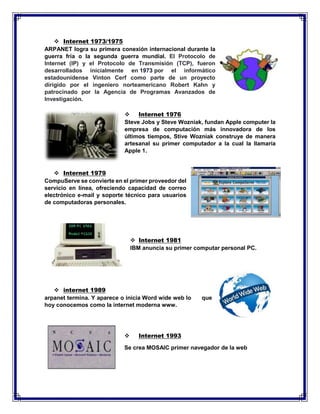  Internet 1973/1975
ARPANET logra su primera conexión internacional durante la
guerra fría o la segunda guerra mundial. El Protocolo de
Internet (IP) y el Protocolo de Transmisión (TCP), fueron
desarrollados inicialmente en 1973 por el informático
estadounidense Vinton Cerf como parte de un proyecto
dirigido por el ingeniero norteamericano Robert Kahn y
patrocinado por la Agencia de Programas Avanzados de
Investigación.
 Internet 1976
Steve Jobs y Steve Wozniak, fundan Apple computer la
empresa de computación más innovadora de los
últimos tiempos, Stive Wozniak construye de manera
artesanal su primer computador a la cual la llamaría
Apple 1.
 Internet 1979
CompuServe se convierte en el primer proveedor del
servicio en línea, ofreciendo capacidad de correo
electrónico e-mail y soporte técnico para usuarios
de computadoras personales.
 Internet 1981
IBM anuncia su primer computar personal PC.
 internet 1989
arpanet termina. Y aparece o inicia Word wide web lo que
hoy conocemos como la internet moderna www.
 Internet 1993
Se crea MOSAIC primer navegador de la web
 