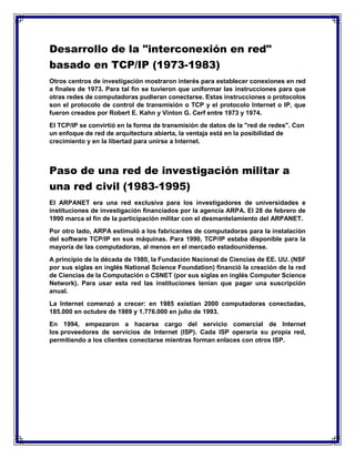 Desarrollo de la "interconexión en red"
basado en TCP/IP (1973-1983)
Otros centros de investigación mostraron interés para establecer conexiones en red
a finales de 1973. Para tal fin se tuvieron que uniformar las instrucciones para que
otras redes de computadoras pudieran conectarse. Estas instrucciones o protocolos
son el protocolo de control de transmisión o TCP y el protocolo Internet o IP, que
fueron creados por Robert E. Kahn y Vinton G. Cerf entre 1973 y 1974.
El TCP/IP se convirtió en la forma de transmisión de datos de la "red de redes". Con
un enfoque de red de arquitectura abierta, la ventaja está en la posibilidad de
crecimiento y en la libertad para unirse a Internet.
Paso de una red de investigación militar a
una red civil (1983-1995)
El ARPANET era una red exclusiva para los investigadores de universidades e
instituciones de investigación financiados por la agencia ARPA. El 28 de febrero de
1990 marca el fin de la participación militar con el desmantelamiento del ARPANET.
Por otro lado, ARPA estimuló a los fabricantes de computadoras para la instalación
del software TCP/IP en sus máquinas. Para 1990, TCP/IP estaba disponible para la
mayoría de las computadoras, al menos en el mercado estadounidense.
A principio de la década de 1980, la Fundación Nacional de Ciencias de EE. UU. (NSF
por sus siglas en inglés National Science Foundation) financió la creación de la red
de Ciencias de la Computación o CSNET (por sus siglas en inglés Computer Science
Network). Para usar esta red las instituciones tenían que pagar una suscripción
anual.
La Internet comenzó a crecer: en 1985 existían 2000 computadoras conectadas,
185.000 en octubre de 1989 y 1.776.000 en julio de 1993.
En 1994, empezaron a hacerse cargo del servicio comercial de Internet
los proveedores de servicios de Internet (ISP). Cada ISP operaría su propia red,
permitiendo a los clientes conectarse mientras forman enlaces con otros ISP.
 