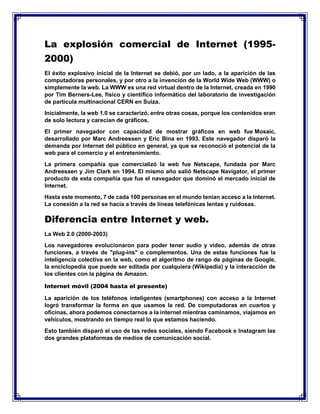 La explosión comercial de Internet (1995-
2000)
El éxito explosivo inicial de la Internet se debió, por un lado, a la aparición de las
computadoras personales, y por otro a la invención de la World Wide Web (WWW) o
simplemente la web. La WWW es una red virtual dentro de la Internet, creada en 1990
por Tim Berners-Lee, físico y científico informático del laboratorio de investigación
de partícula multinacional CERN en Suiza.
Inicialmente, la web 1.0 se caracterizó, entre otras cosas, porque los contenidos eran
de solo lectura y carecían de gráficos.
El primer navegador con capacidad de mostrar gráficos en web fue Mosaic,
desarrollado por Marc Andreessen y Eric Bina en 1993. Este navegador disparó la
demanda por Internet del público en general, ya que se reconoció el potencial de la
web para el comercio y el entretenimiento.
La primera compañía que comercializó la web fue Netscape, fundada por Marc
Andreessen y Jim Clark en 1994. El mismo año salió Netscape Navigator, el primer
producto de esta compañía que fue el navegador que dominó el mercado inicial de
Internet.
Hasta este momento, 7 de cada 100 personas en el mundo tenían acceso a la Internet.
La conexión a la red se hacía a través de líneas telefónicas lentas y ruidosas.
Diferencia entre Internet y web.
La Web 2.0 (2000-2003)
Los navegadores evolucionaron para poder tener audio y video, además de otras
funciones, a través de "plug-ins" o complementos. Una de estas funciones fue la
inteligencia colectiva en la web, como el algoritmo de rango de páginas de Google,
la enciclopedia que puede ser editada por cualquiera (Wikipedia) y la interacción de
los clientes con la página de Amazon.
Internet móvil (2004 hasta el presente)
La aparición de los teléfonos inteligentes (smartphones) con acceso a la Internet
logró transformar la forma en que usamos la red. De computadoras en cuartos y
oficinas, ahora podemos conectarnos a la internet mientras caminamos, viajamos en
vehículos, mostrando en tiempo real lo que estamos haciendo.
Esto también disparó el uso de las redes sociales, siendo Facebook e Instagram las
dos grandes plataformas de medios de comunicación social.
 