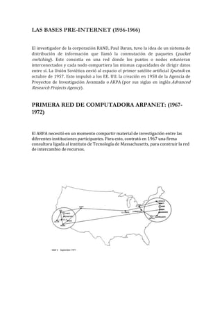 LAS BASES PRE-INTERNET (1956-1966)
El investigador de la corporación RAND, Paul Baran, tuvo la idea de un sistema de
distribución de información que llamó la conmutación de paquetes (packet
switching). Este consistía en una red donde los puntos o nodos estuvieran
interconectados y cada nodo compartiera las mismas capacidades de dirigir datos
entre sí. La Unión Soviética envió al espacio el primer satélite artificial Sputnik en
octubre de 1957. Esto impulsó a los EE. UU. la creación en 1958 de la Agencia de
Proyectos de Investigación Avanzada o ARPA (por sus siglas en inglés Advanced
Research Projects Agency).
PRIMERA RED DE COMPUTADORA ARPANET: (1967-
1972)
El ARPA necesitó en un momento compartir material de investigación entre las
diferentes instituciones participantes. Para esto, contrató en 1967 una firma
consultora ligada al instituto de Tecnología de Massachusetts, para construir la red
de intercambio de recursos.
 