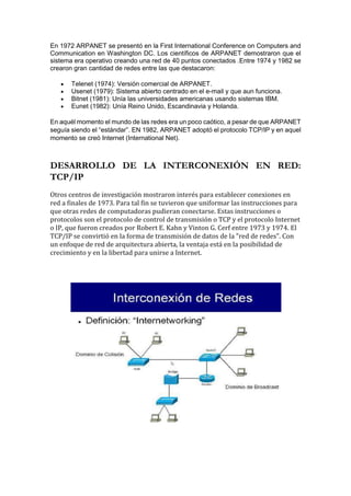En 1972 ARPANET se presentó en la First International Conference on Computers and
Communication en Washington DC. Los científicos de ARPANET demostraron que el
sistema era operativo creando una red de 40 puntos conectados .Entre 1974 y 1982 se
crearon gran cantidad de redes entre las que destacaron:
 Telenet (1974): Versión comercial de ARPANET.
 Usenet (1979): Sistema abierto centrado en el e-mail y que aun funciona.
 Bitnet (1981): Unía las universidades americanas usando sistemas IBM.
 Eunet (1982): Unía Reino Unido, Escandinavia y Holanda.
En aquél momento el mundo de las redes era un poco caótico, a pesar de que ARPANET
seguía siendo el “estándar”. EN 1982, ARPANET adoptó el protocolo TCP/IP y en aquel
momento se creó Internet (International Net).
DESARROLLO DE LA INTERCONEXIÓN EN RED:
TCP/IP
Otros centros de investigación mostraron interés para establecer conexiones en
red a finales de 1973. Para tal fin se tuvieron que uniformar las instrucciones para
que otras redes de computadoras pudieran conectarse. Estas instrucciones o
protocolos son el protocolo de control de transmisión o TCP y el protocolo Internet
o IP, que fueron creados por Robert E. Kahn y Vinton G. Cerf entre 1973 y 1974. El
TCP/IP se convirtió en la forma de transmisión de datos de la "red de redes". Con
un enfoque de red de arquitectura abierta, la ventaja está en la posibilidad de
crecimiento y en la libertad para unirse a Internet.
 