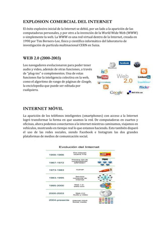 EXPLOSION COMERCIAL DEL INTERNET
El éxito explosivo inicial de la Internet se debió, por un lado a la aparición de las
computadoras personales, y por otro a la invención de la World Wide Web (WWW)
o simplemente la web. La WWW es una red virtual dentro de la Internet, creada en
1990 por Tim Berners-Lee, físico y científico informático del laboratorio de
investigación de partícula multinacional CERN en Suiza.
WEB 2.0 (2000-2003)
Los navegadores evolucionaron para poder tener
audio y video, además de otras funciones, a través
de "plug-ins" o complementos. Una de estas
funciones fue la inteligencia colectiva en la web,
como el algoritmo de rango de páginas de Google,
la enciclopedia que puede ser editada por
cualquiera.
INTERNET MÓVIL
La aparición de los teléfonos inteligentes (smartphones) con acceso a la Internet
logró transformar la forma en que usamos la red. De computadoras en cuartos y
oficinas, ahora podemos conectarnos a la internet mientras caminamos, viajamos en
vehículos, mostrando en tiempo real lo que estamos haciendo. Esto también disparó
el uso de las redes sociales, siendo Facebook e Instagram las dos grandes
plataformas de medios de comunicación social.
 