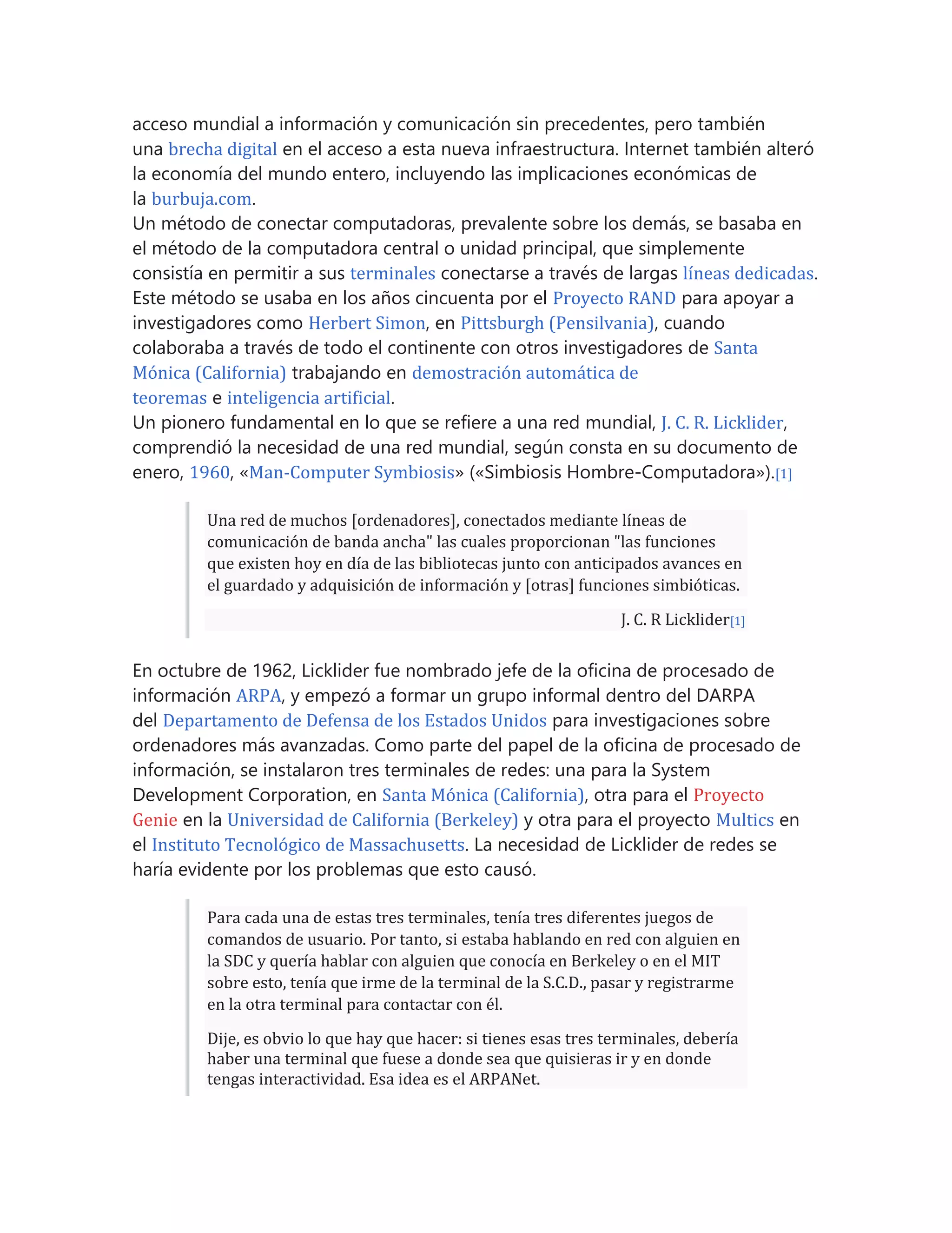 acceso mundial a información y comunicación sin precedentes, pero también
una brecha digital en el acceso a esta nueva infraestructura. Internet también alteró
la economía del mundo entero, incluyendo las implicaciones económicas de
la burbuja.com.
Un método de conectar computadoras, prevalente sobre los demás, se basaba en
el método de la computadora central o unidad principal, que simplemente
consistía en permitir a sus terminales conectarse a través de largas líneas dedicadas.
Este método se usaba en los años cincuenta por el Proyecto RAND para apoyar a
investigadores como Herbert Simon, en Pittsburgh (Pensilvania), cuando
colaboraba a través de todo el continente con otros investigadores de Santa
Mónica (California) trabajando en demostración automática de
teoremas e inteligencia artificial.
Un pionero fundamental en lo que se refiere a una red mundial, J. C. R. Licklider,
comprendió la necesidad de una red mundial, según consta en su documento de
enero, 1960, «Man-Computer Symbiosis» («Simbiosis Hombre-Computadora»).[1]
Una red de muchos [ordenadores], conectados mediante líneas de
comunicación de banda ancha" las cuales proporcionan "las funciones
que existen hoy en día de las bibliotecas junto con anticipados avances en
el guardado y adquisición de información y [otras] funciones simbióticas.
J. C. R Licklider[1]
En octubre de 1962, Licklider fue nombrado jefe de la oficina de procesado de
información ARPA, y empezó a formar un grupo informal dentro del DARPA
del Departamento de Defensa de los Estados Unidos para investigaciones sobre
ordenadores más avanzadas. Como parte del papel de la oficina de procesado de
información, se instalaron tres terminales de redes: una para la System
Development Corporation, en Santa Mónica (California), otra para el Proyecto
Genie en la Universidad de California (Berkeley) y otra para el proyecto Multics en
el Instituto Tecnológico de Massachusetts. La necesidad de Licklider de redes se
haría evidente por los problemas que esto causó.
Para cada una de estas tres terminales, tenía tres diferentes juegos de
comandos de usuario. Por tanto, si estaba hablando en red con alguien en
la SDC y quería hablar con alguien que conocía en Berkeley o en el MIT
sobre esto, tenía que irme de la terminal de la S.C.D., pasar y registrarme
en la otra terminal para contactar con él.
Dije, es obvio lo que hay que hacer: si tienes esas tres terminales, debería
haber una terminal que fuese a donde sea que quisieras ir y en donde
tengas interactividad. Esa idea es el ARPANet.
 