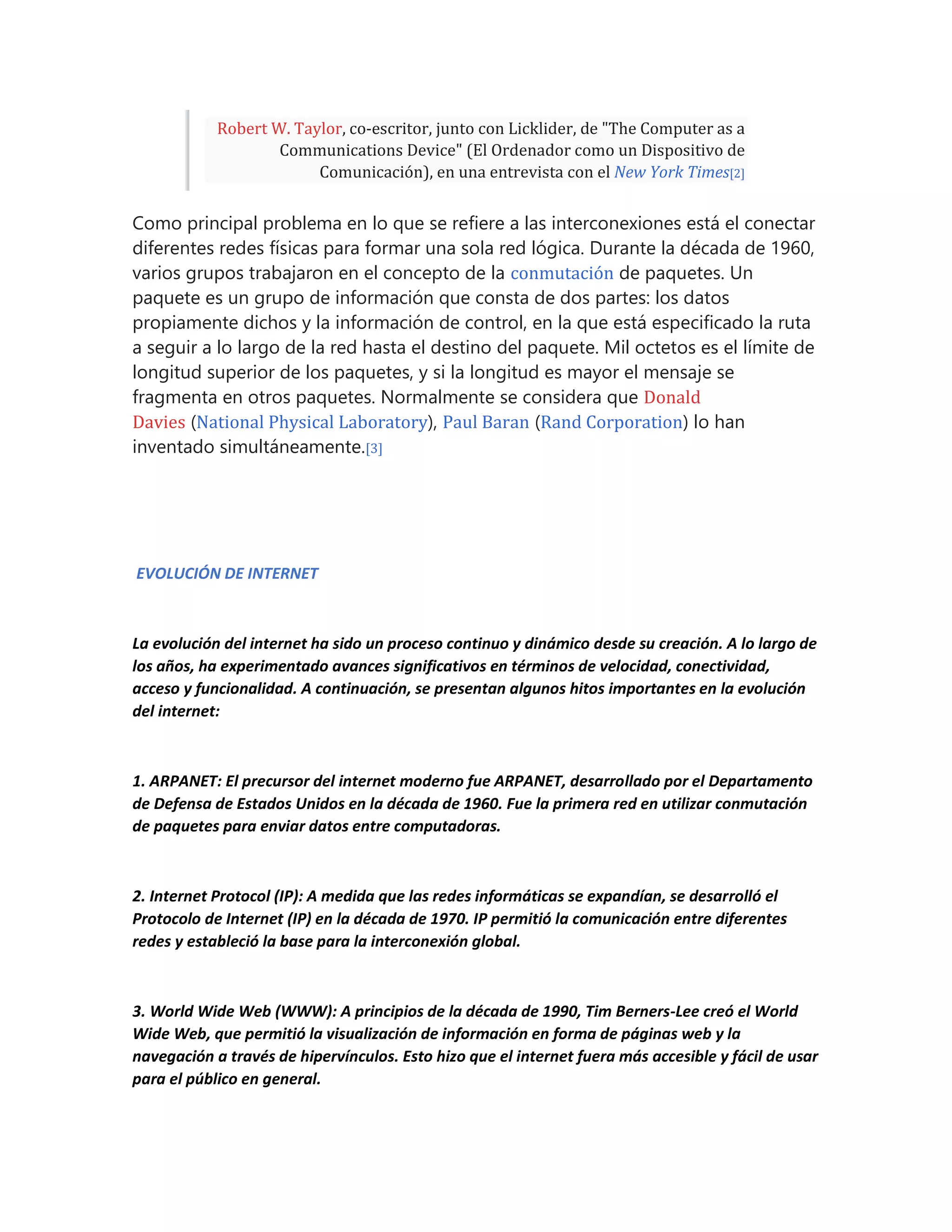 Robert W. Taylor, co-escritor, junto con Licklider, de "The Computer as a
Communications Device" (El Ordenador como un Dispositivo de
Comunicación), en una entrevista con el New York Times[2]
Como principal problema en lo que se refiere a las interconexiones está el conectar
diferentes redes físicas para formar una sola red lógica. Durante la década de 1960,
varios grupos trabajaron en el concepto de la conmutación de paquetes. Un
paquete es un grupo de información que consta de dos partes: los datos
propiamente dichos y la información de control, en la que está especificado la ruta
a seguir a lo largo de la red hasta el destino del paquete. Mil octetos es el límite de
longitud superior de los paquetes, y si la longitud es mayor el mensaje se
fragmenta en otros paquetes. Normalmente se considera que Donald
Davies (National Physical Laboratory), Paul Baran (Rand Corporation) lo han
inventado simultáneamente.[3]
EVOLUCIÓN DE INTERNET
La evolución del internet ha sido un proceso continuo y dinámico desde su creación. A lo largo de
los años, ha experimentado avances significativos en términos de velocidad, conectividad,
acceso y funcionalidad. A continuación, se presentan algunos hitos importantes en la evolución
del internet:
1. ARPANET: El precursor del internet moderno fue ARPANET, desarrollado por el Departamento
de Defensa de Estados Unidos en la década de 1960. Fue la primera red en utilizar conmutación
de paquetes para enviar datos entre computadoras.
2. Internet Protocol (IP): A medida que las redes informáticas se expandían, se desarrolló el
Protocolo de Internet (IP) en la década de 1970. IP permitió la comunicación entre diferentes
redes y estableció la base para la interconexión global.
3. World Wide Web (WWW): A principios de la década de 1990, Tim Berners-Lee creó el World
Wide Web, que permitió la visualización de información en forma de páginas web y la
navegación a través de hipervínculos. Esto hizo que el internet fuera más accesible y fácil de usar
para el público en general.
 