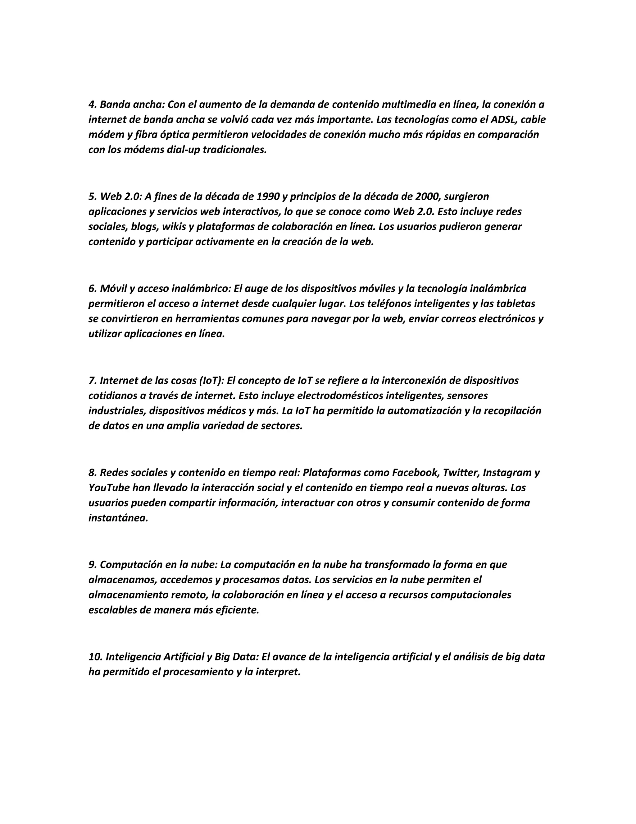 4. Banda ancha: Con el aumento de la demanda de contenido multimedia en línea, la conexión a
internet de banda ancha se volvió cada vez más importante. Las tecnologías como el ADSL, cable
módem y fibra óptica permitieron velocidades de conexión mucho más rápidas en comparación
con los módems dial-up tradicionales.
5. Web 2.0: A fines de la década de 1990 y principios de la década de 2000, surgieron
aplicaciones y servicios web interactivos, lo que se conoce como Web 2.0. Esto incluye redes
sociales, blogs, wikis y plataformas de colaboración en línea. Los usuarios pudieron generar
contenido y participar activamente en la creación de la web.
6. Móvil y acceso inalámbrico: El auge de los dispositivos móviles y la tecnología inalámbrica
permitieron el acceso a internet desde cualquier lugar. Los teléfonos inteligentes y las tabletas
se convirtieron en herramientas comunes para navegar por la web, enviar correos electrónicos y
utilizar aplicaciones en línea.
7. Internet de las cosas (IoT): El concepto de IoT se refiere a la interconexión de dispositivos
cotidianos a través de internet. Esto incluye electrodomésticos inteligentes, sensores
industriales, dispositivos médicos y más. La IoT ha permitido la automatización y la recopilación
de datos en una amplia variedad de sectores.
8. Redes sociales y contenido en tiempo real: Plataformas como Facebook, Twitter, Instagram y
YouTube han llevado la interacción social y el contenido en tiempo real a nuevas alturas. Los
usuarios pueden compartir información, interactuar con otros y consumir contenido de forma
instantánea.
9. Computación en la nube: La computación en la nube ha transformado la forma en que
almacenamos, accedemos y procesamos datos. Los servicios en la nube permiten el
almacenamiento remoto, la colaboración en línea y el acceso a recursos computacionales
escalables de manera más eficiente.
10. Inteligencia Artificial y Big Data: El avance de la inteligencia artificial y el análisis de big data
ha permitido el procesamiento y la interpret.
 