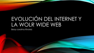 EVOLUCIÓN DEL INTERNET Y 
LA WOLR WIDE WEB 
Bessy carolina Álvarez 
 