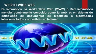 WORLD WIDE WEB 
En informática, la World Wide Web (WWW) o Red informática 
mundial comúnmente conocida como la web, es un sistema de 
distribución de documentos de hipertexto o hipermedios 
interconectados y accesibles vía Internet. 
 