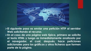 El siguiente paso es enviar una petición HTTP al servidor 
Web solicitando el recurso. 
En el caso de una página web típica, primero se solicita 
el texto HTML y luego es inmediatamente analizado por 
el navegador, el cual, después, hace peticiones 
adicionales para los gráficos y otros ficheros que formen 
parte de la página. 
 