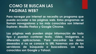 COMO SE BUSCAN LAS 
PAGINAS WEB? 
Para navegar por internet se necesita un programa que 
pueda acceder a las páginas web. Estos programas se 
llaman navegadores y los más conocidos son Internet 
Explorer, Mozilla Firefox y Google Chrome. 
Las páginas web pueden alojar información de todo 
tipo y pueden contener texto, vídeo, imágenes, o 
diferentes aplicaciones. Para encontrar los datos 
deseados si no se conoce la URL haremos uso de los 
servidores de búsqueda o buscadores. Los más 
conocidos son Google y Yahoo!. 
