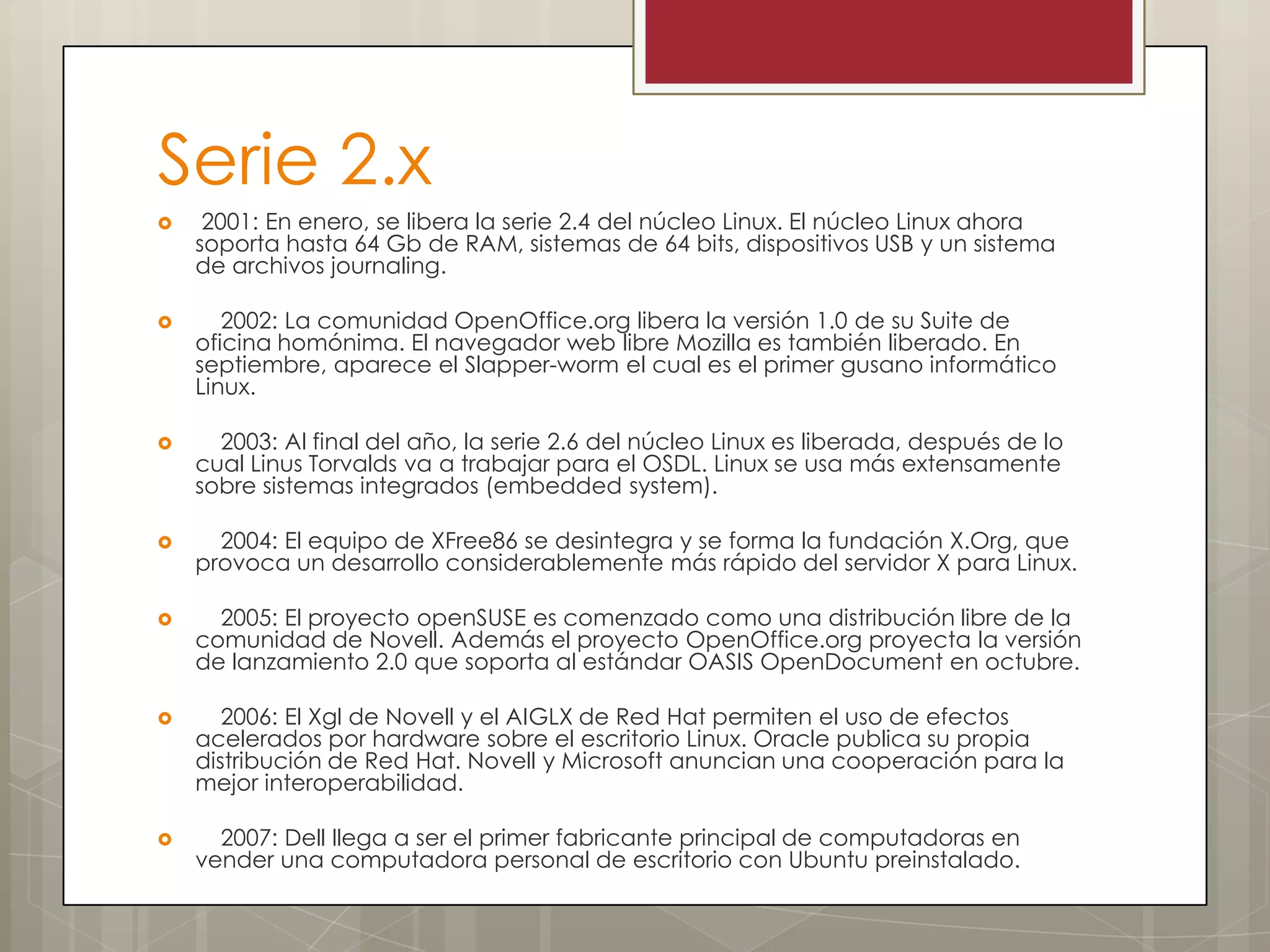 Serie 2.x
    2001: En enero, se libera la serie 2.4 del núcleo Linux. El núcleo Linux ahora
    soporta hasta 64 Gb de RAM, sistemas de 64 bits, dispositivos USB y un sistema
    de archivos journaling.

      2002: La comunidad OpenOffice.org libera la versión 1.0 de su Suite de
    oficina homónima. El navegador web libre Mozilla es también liberado. En
    septiembre, aparece el Slapper-worm el cual es el primer gusano informático
    Linux.

     2003: Al final del año, la serie 2.6 del núcleo Linux es liberada, después de lo
    cual Linus Torvalds va a trabajar para el OSDL. Linux se usa más extensamente
    sobre sistemas integrados (embedded system).

     2004: El equipo de XFree86 se desintegra y se forma la fundación X.Org, que
    provoca un desarrollo considerablemente más rápido del servidor X para Linux.

     2005: El proyecto openSUSE es comenzado como una distribución libre de la
    comunidad de Novell. Además el proyecto OpenOffice.org proyecta la versión
    de lanzamiento 2.0 que soporta al estándar OASIS OpenDocument en octubre.

      2006: El Xgl de Novell y el AIGLX de Red Hat permiten el uso de efectos
    acelerados por hardware sobre el escritorio Linux. Oracle publica su propia
    distribución de Red Hat. Novell y Microsoft anuncian una cooperación para la
    mejor interoperabilidad.

     2007: Dell llega a ser el primer fabricante principal de computadoras en
    vender una computadora personal de escritorio con Ubuntu preinstalado.
 