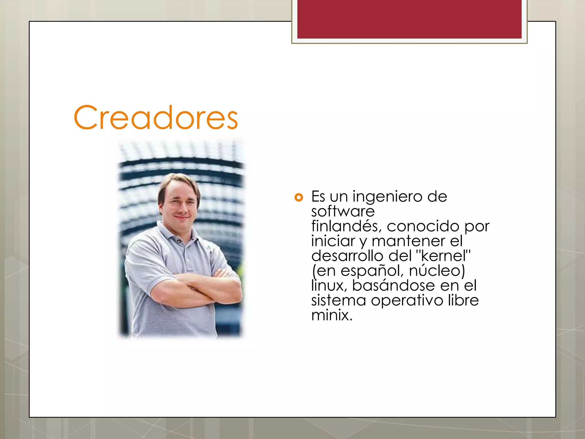 Creadores

               Es un ingeniero de
                software
                finlandés, conocido por
                iniciar y mantener el
                desarrollo del "kernel"
                (en español, núcleo)
                linux, basándose en el
                sistema operativo libre
                minix.
 