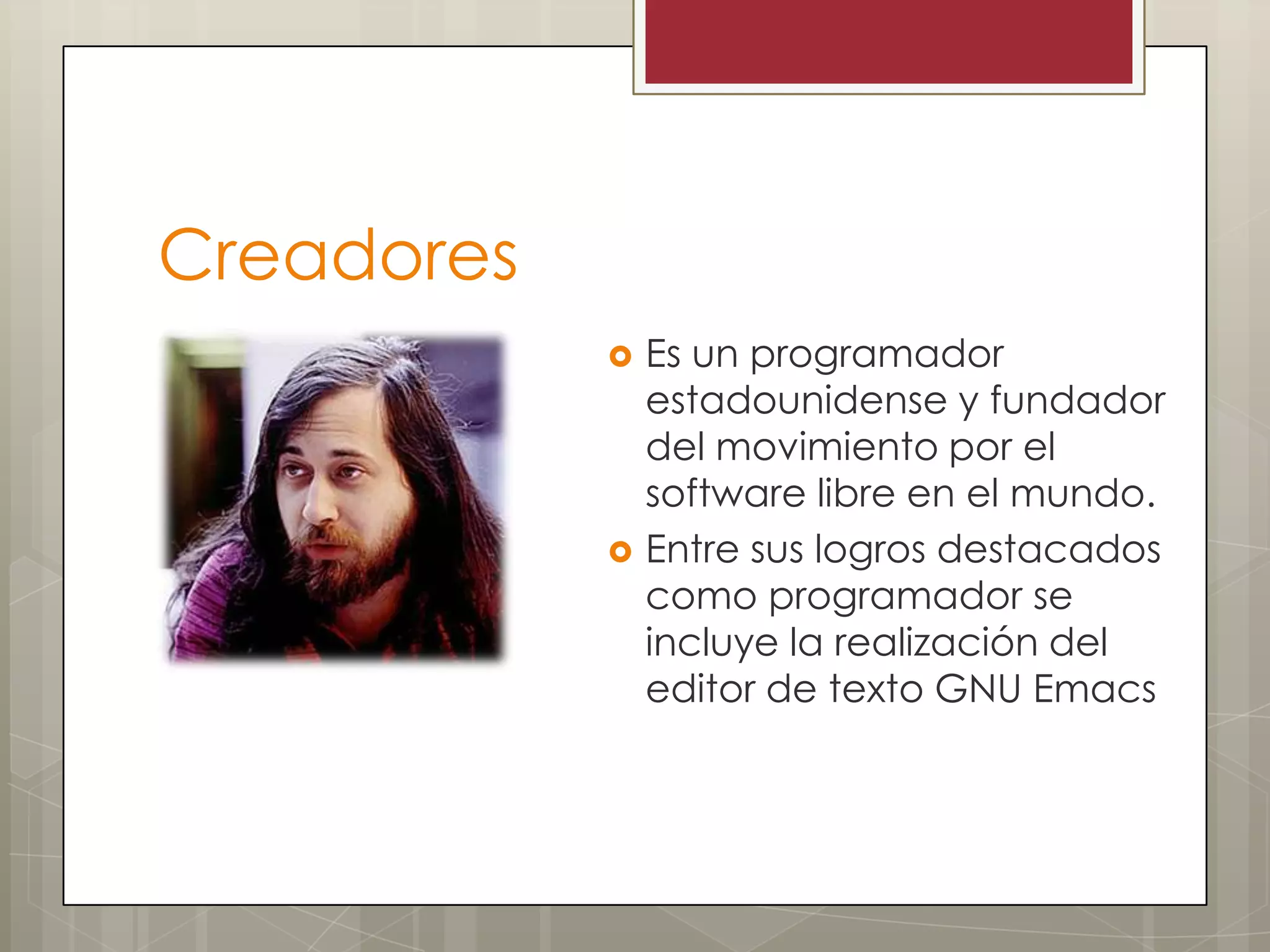 Creadores
               Es un programador
                estadounidense y fundador
                del movimiento por el
                software libre en el mundo.
               Entre sus logros destacados
                como programador se
                incluye la realización del
                editor de texto GNU Emacs
 