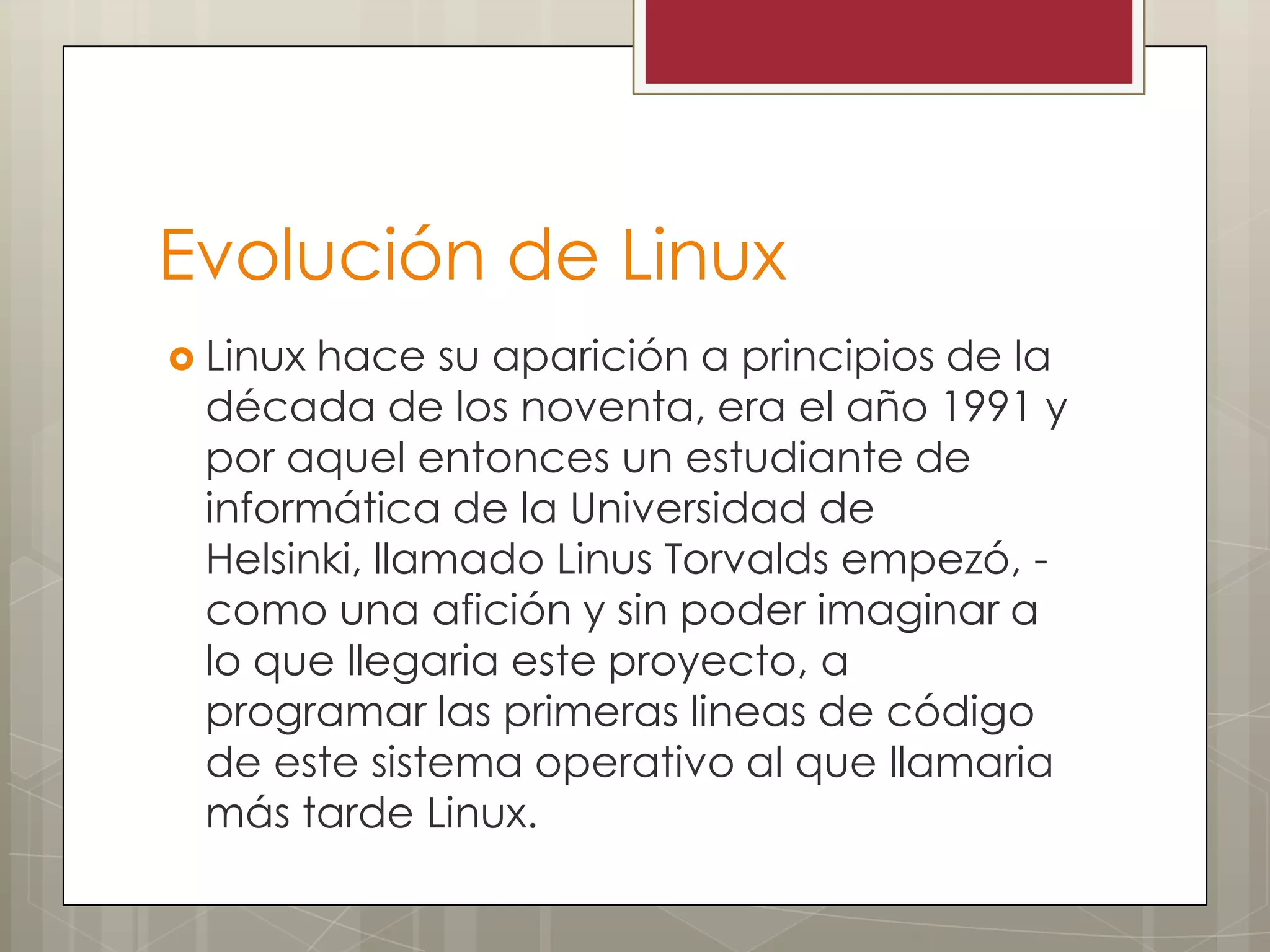 Evolución de Linux
 Linuxhace su aparición a principios de la
 década de los noventa, era el año 1991 y
 por aquel entonces un estudiante de
 informática de la Universidad de
 Helsinki, llamado Linus Torvalds empezó, -
 como una afición y sin poder imaginar a
 lo que llegaria este proyecto, a
 programar las primeras lineas de código
 de este sistema operativo al que llamaria
 más tarde Linux.
 