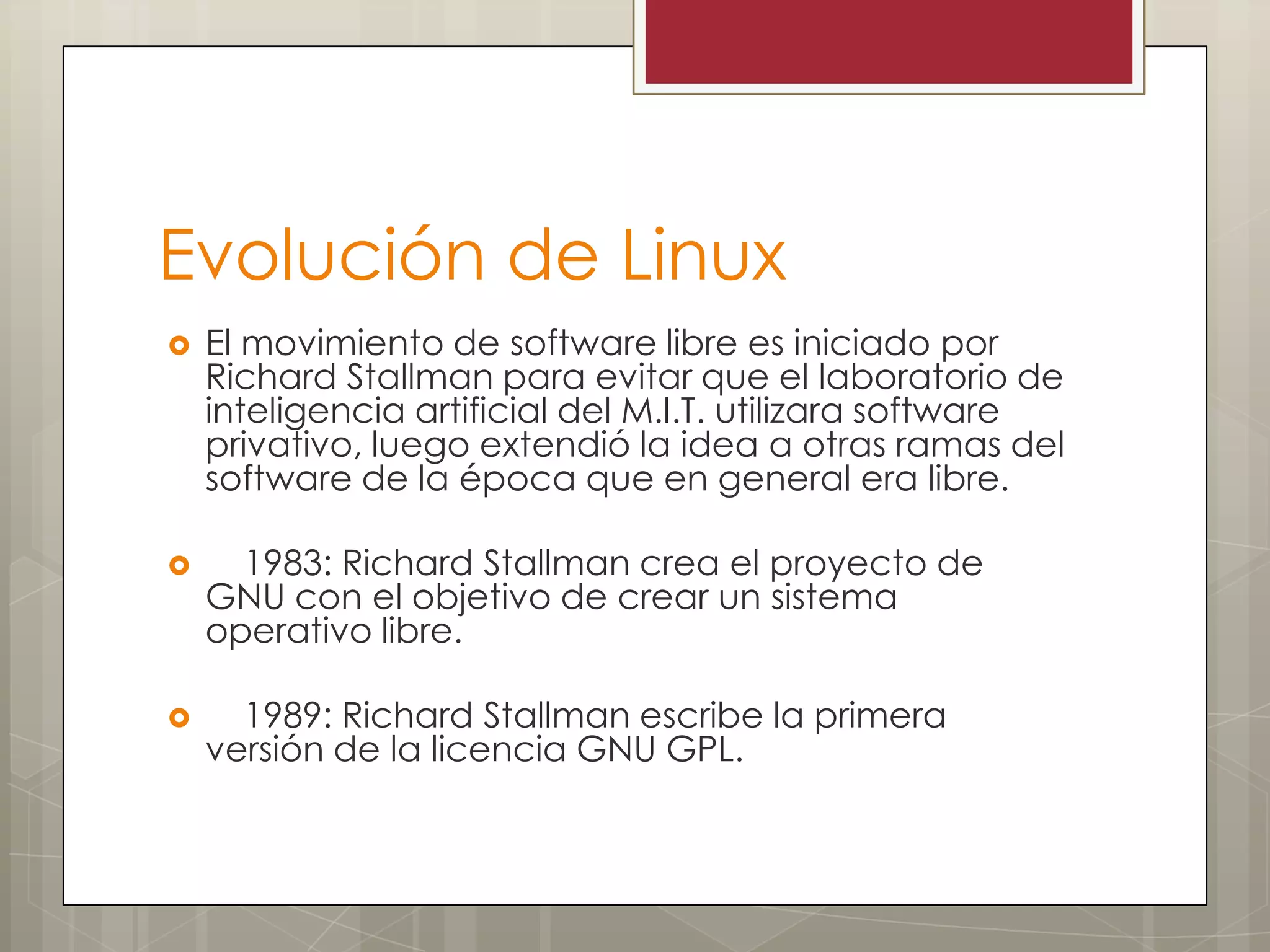 Evolución de Linux
   El movimiento de software libre es iniciado por
    Richard Stallman para evitar que el laboratorio de
    inteligencia artificial del M.I.T. utilizara software
    privativo, luego extendió la idea a otras ramas del
    software de la época que en general era libre.

     1983: Richard Stallman crea el proyecto de
    GNU con el objetivo de crear un sistema
    operativo libre.

     1989: Richard Stallman escribe la primera
    versión de la licencia GNU GPL.
 