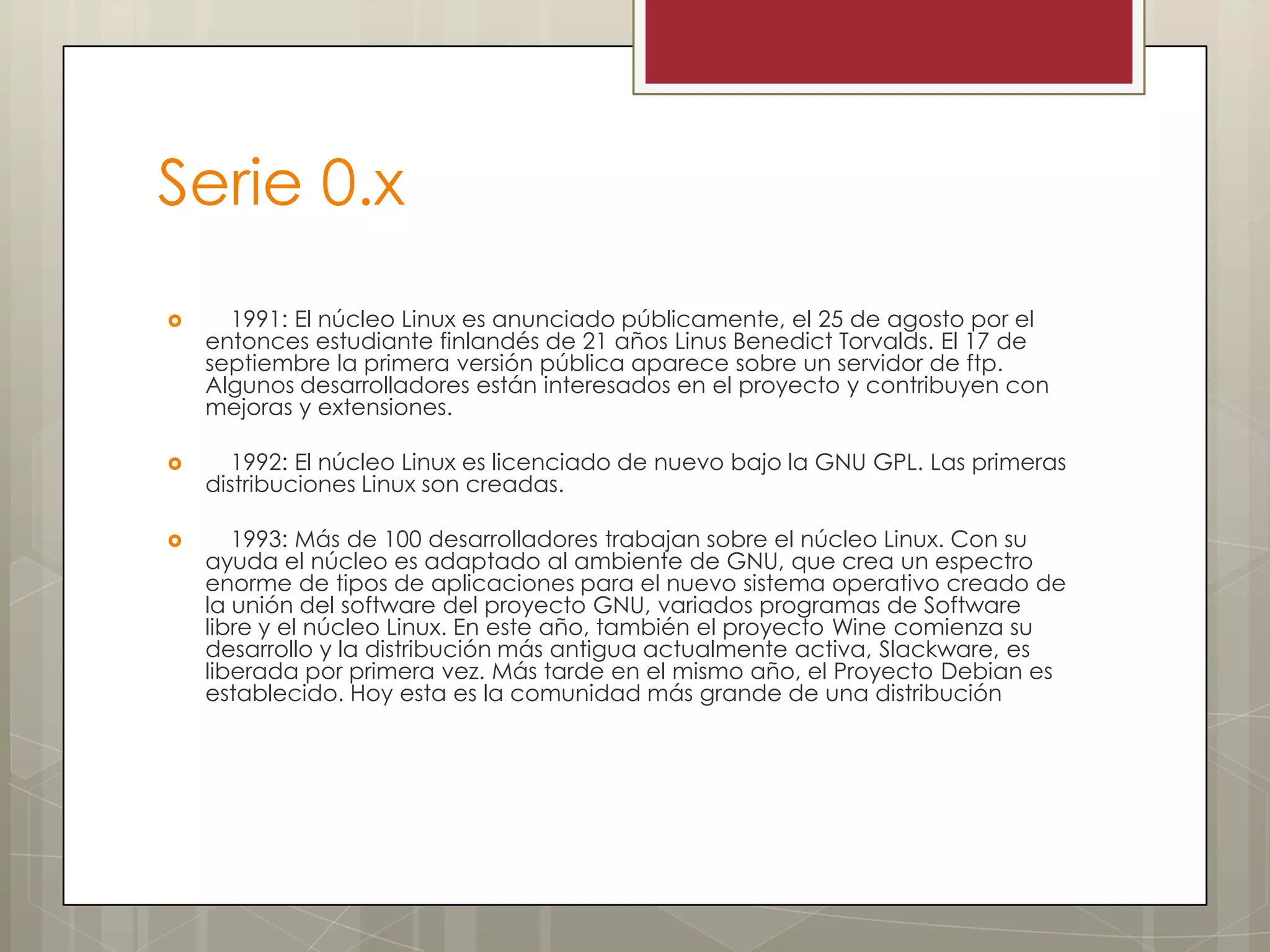 Serie 0.x
     1991: El núcleo Linux es anunciado públicamente, el 25 de agosto por el
    entonces estudiante finlandés de 21 años Linus Benedict Torvalds. El 17 de
    septiembre la primera versión pública aparece sobre un servidor de ftp.
    Algunos desarrolladores están interesados en el proyecto y contribuyen con
    mejoras y extensiones.

      1992: El núcleo Linux es licenciado de nuevo bajo la GNU GPL. Las primeras
    distribuciones Linux son creadas.

      1993: Más de 100 desarrolladores trabajan sobre el núcleo Linux. Con su
    ayuda el núcleo es adaptado al ambiente de GNU, que crea un espectro
    enorme de tipos de aplicaciones para el nuevo sistema operativo creado de
    la unión del software del proyecto GNU, variados programas de Software
    libre y el núcleo Linux. En este año, también el proyecto Wine comienza su
    desarrollo y la distribución más antigua actualmente activa, Slackware, es
    liberada por primera vez. Más tarde en el mismo año, el Proyecto Debian es
    establecido. Hoy esta es la comunidad más grande de una distribución
 