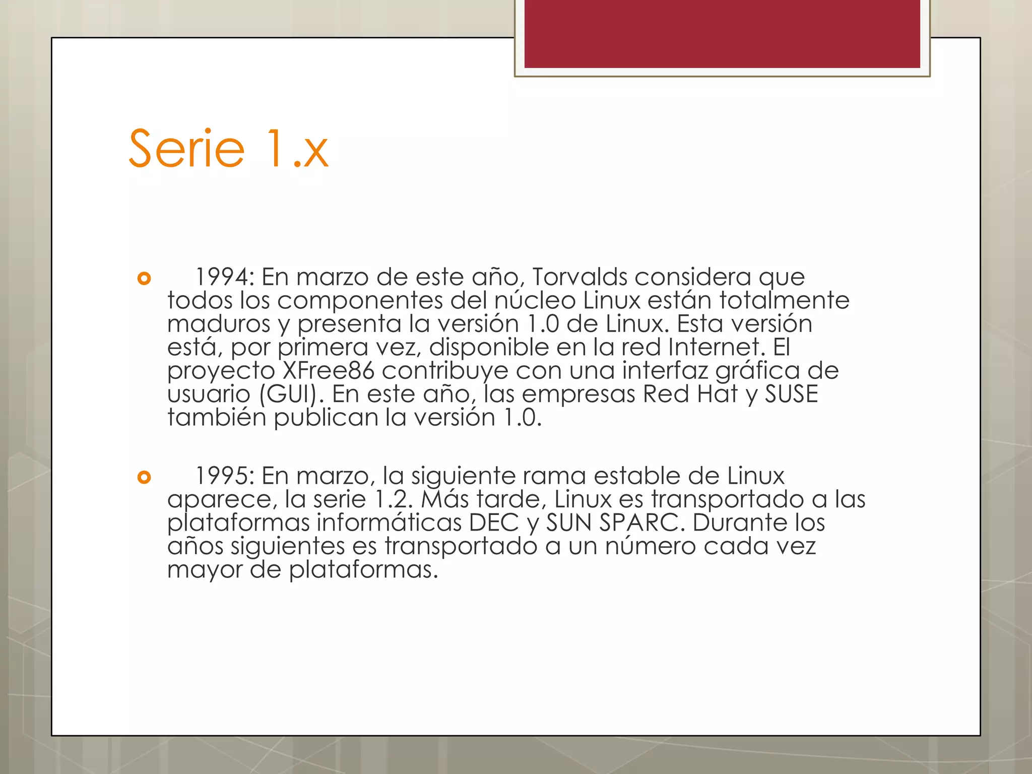 Serie 1.x

     1994: En marzo de este año, Torvalds considera que
    todos los componentes del núcleo Linux están totalmente
    maduros y presenta la versión 1.0 de Linux. Esta versión
    está, por primera vez, disponible en la red Internet. El
    proyecto XFree86 contribuye con una interfaz gráfica de
    usuario (GUI). En este año, las empresas Red Hat y SUSE
    también publican la versión 1.0.

     1995: En marzo, la siguiente rama estable de Linux
    aparece, la serie 1.2. Más tarde, Linux es transportado a las
    plataformas informáticas DEC y SUN SPARC. Durante los
    años siguientes es transportado a un número cada vez
    mayor de plataformas.
 