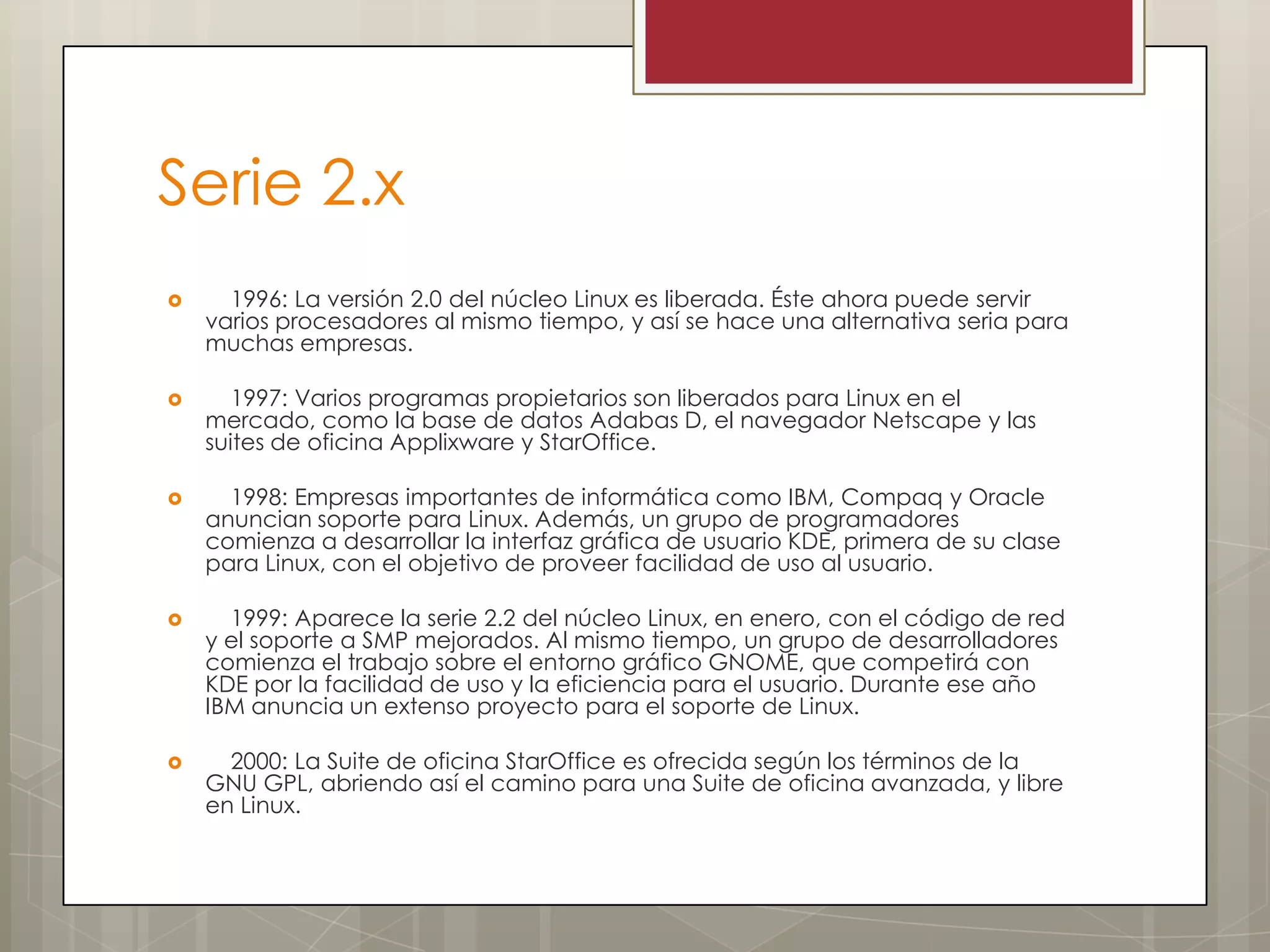 Serie 2.x
     1996: La versión 2.0 del núcleo Linux es liberada. Éste ahora puede servir
    varios procesadores al mismo tiempo, y así se hace una alternativa seria para
    muchas empresas.

      1997: Varios programas propietarios son liberados para Linux en el
    mercado, como la base de datos Adabas D, el navegador Netscape y las
    suites de oficina Applixware y StarOffice.

     1998: Empresas importantes de informática como IBM, Compaq y Oracle
    anuncian soporte para Linux. Además, un grupo de programadores
    comienza a desarrollar la interfaz gráfica de usuario KDE, primera de su clase
    para Linux, con el objetivo de proveer facilidad de uso al usuario.

     1999: Aparece la serie 2.2 del núcleo Linux, en enero, con el código de red
    y el soporte a SMP mejorados. Al mismo tiempo, un grupo de desarrolladores
    comienza el trabajo sobre el entorno gráfico GNOME, que competirá con
    KDE por la facilidad de uso y la eficiencia para el usuario. Durante ese año
    IBM anuncia un extenso proyecto para el soporte de Linux.

     2000: La Suite de oficina StarOffice es ofrecida según los términos de la
    GNU GPL, abriendo así el camino para una Suite de oficina avanzada, y libre
    en Linux.
 