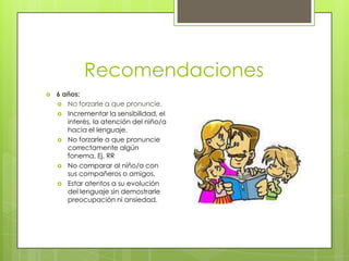 Recomendaciones
   6 años:
     No forzarle a que pronuncie.
     Incrementar la sensibilidad, el
       interés, la atención del niño/a
       hacia el lenguaje.
     No forzarle a que pronuncie
       correctamente algún
       fonema. Ej. RR
     No comparar al niño/a con
       sus compañeros o amigos.
     Estar atentos a su evolución
       del lenguaje sin demostrarle
       preocupación ni ansiedad.
 