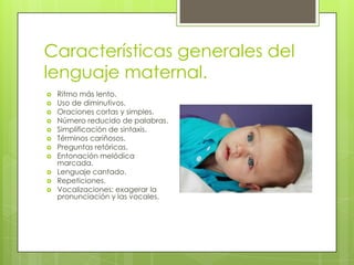Características generales del
lenguaje maternal.
   Ritmo más lento.
   Uso de diminutivos.
   Oraciones cortas y simples.
   Número reducido de palabras.
   Simplificación de sintaxis.
   Términos cariñosos.
   Preguntas retóricas.
   Entonación melódica
    marcada.
   Lenguaje cantado.
   Repeticiones.
   Vocalizaciones: exagerar la
    pronunciación y las vocales.
 