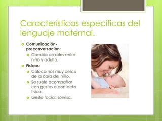 Características específicas del
lenguaje maternal.
   Comunicación-
    preconversación:
     Cambio de roles entre
        niño y adulto.
   Físicas:
     Colocarnos muy cerca
        de la cara del niño.
     Se suele acompañar
        con gestos o contacto
        físico.
     Gesto facial: sonrisa.
 