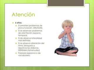 Atención
   6 años:
     Si persisten problemas de
       pronunciación. DISLALIAS.
     Si se observan problemas
       de orientación espacio-
       temporal.
     Si de observa lateralidad
       mal definida.
     Si se observa alteración del
       ritmo, bloqueos o
       repeticiones silábicas.
       DISFEMIA (tartamudez)
     Pobreza expresiva o de
       vocabulario.
 