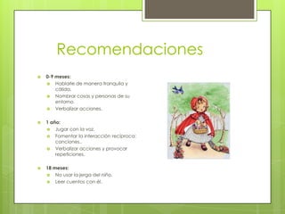 Recomendaciones
   0-9 meses:
     Hablarle de manera tranquila y
        cálida.
     Nombrar cosas y personas de su
        entorno.
     Verbalizar acciones.


   1 año:
     Jugar con la voz.
     Fomentar la interacción recíproca:
        canciones..
     Verbalizar acciones y provocar
        repeticiones.

   18 meses:
     No usar la jerga del niño.
     Leer cuentos con él.
 