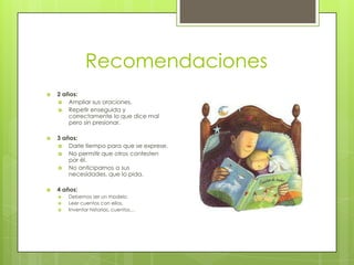 Recomendaciones
   2 años:
     Ampliar sus oraciones.
     Repetir enseguida y
        correctamente lo que dice mal
        pero sin presionar.

   3 años:
     Darle tiempo para que se exprese.
     No permitir que otros contesten
        por él.
     No anticiparnos a sus
        necesidades, que lo pida.

   4 años:
       Debemos ser un modelo.
       Leer cuentos con ellos.
       Inventar historias, cuentos…
 