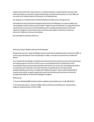 espaciovacío entre ellos.A pesarde serunmodeloobsoleto,eslapercepciónmáscomúndel
átomodel públiconocientífico.Rutherfordpredijolaexistenciadel neutrónenel año1920, por
esarazón enel modeloanterior(Thomson),nose hablade éste.
Por desgracia,el modeloatómicode Rutherfordpresentabavariasincongruencias:
Contradecíalas leyesdel electromagnetismode JamesClerkMaxwell,lascualesestabanmuy
comprobadasmediante datosexperimentales.Segúnlasleyesde Maxwell,unacarga eléctricaen
movimiento(eneste casoel electrón)deberíaemitirenergíaconstantemente enformade
radiacióny llegaríaun momentoenque el electróncaeríasobre el núcleoyla materiase
destruiría.Todoocurriría muy brevemente.
No explicabalosespectrosatómicos.
Artículoprincipal:Modeloatómicode Schrödinger
Despuésde que Louis-Victorde Broglie propusolanaturalezaondulatoriade lamateriaen1924, la
cual fue generalizadaporErwinSchrödingeren1926, se actualizónuevamente el modelodel
átomo.
En el modelode Schrödingerse abandonalaconcepciónde loselectronescomoesferasdiminutas
con carga que giranentorno al núcleo,que esunaextrapolaciónde laexperienciaanivel
macroscópicohacialas diminutasdimensionesdel átomo.Envezde esto,Schrödingerdescribe a
loselectronespormediode unafunciónde onda,el cuadradode la cual representala
probabilidadde presenciaenunaregióndelimitadadel espacio.Estazonade probabilidadse
conoce como orbital.La gráficasiguiente muestralosorbitalesparalosprimerosnivelesde
energíadisponiblesenel átomode hidrógenoyoxígeno.
Referencias
↑ AntonioRañada(1990),DinámicaClásica.Madrid,AlianzaEditorial,S.A.84-206-8133-4
↑ B.H.Bransdenand C.J.Joachain(1992), Physicsof Atomosand Molecules. Harlow-Essex-
England,LongmanGroup Limited.0-582-
 