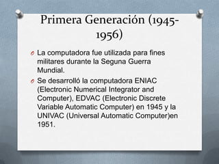 Primera Generación (1945-
1956)
O La computadora fue utilizada para fines
militares durante la Seguna Guerra
Mundial.
O Se desarrolló la computadora ENIAC
(Electronic Numerical Integrator and
Computer), EDVAC (Electronic Discrete
Variable Automatic Computer) en 1945 y la
UNIVAC (Universal Automatic Computer)en
1951.
 