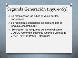 Segunda Generación (1956-1963)
O Se remplazaron los tubos al vacío por los
transistores.
O Se reemplazó el lenguaje de máquina por el
lenguaje ensamblador.
O Se crearon los lenguajes de alto nivel como
COBOL (Common Business-Oriented Language)
y FORTRAN (Formula Translator).
 