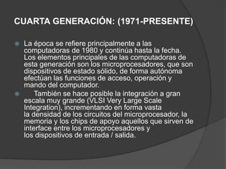 CUARTA GENERACIÓN: (1971-PRESENTE)
 La época se refiere principalmente a las
computadoras de 1980 y continúa hasta la fecha.
Los elementos principales de las computadoras de
esta generación son los microprocesadores, que son
dispositivos de estado sólido, de forma autónoma
efectúan las funciones de acceso, operación y
mando del computador.
 También se hace posible la integración a gran
escala muy grande (VLSI Very Large Scale
Integration), incrementando en forma vasta
la densidad de los circuitos del microprocesador, la
memoria y los chips de apoyo aquellos que sirven de
interface entre los microprocesadores y
los dispositivos de entrada / salida.
 