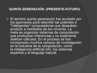 QUINTA GENERACIÓN: (PRESENTE-FUTURO)
 El termino quinta generación fue acuñado por
los japoneses para describir las potentes e
"inteligentes" computadoras que deseaban
producir a mediados de los noventa. La
meta es organizar sistemas de computación
que produzcan inferencias y no solamente
realicen cálculos. En el proceso se han
incorporado muchos campos de investigación
en la industria de la computación, como
la inteligencia artificial (IA), los sistemas
expertos y el lenguaje natural.
 