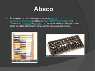 Abaco
 El ábaco es un dispositivo que sirve para efectuar
operacionesaritméticas sencillas (sumas, restas y multiplicaciones).
Consiste en uncuadro de madera con barras paralelas por las que corren
bolas movibles, útil también para enseñar estos cálculos simples.
 