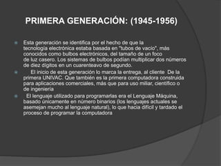 PRIMERA GENERACIÓN: (1945-1956)
 Esta generación se identifica por el hecho de que la
tecnología electrónica estaba basada en "tubos de vacío", más
conocidos como bulbos electrónicos, del tamaño de un foco
de luz casero. Los sistemas de bulbos podían multiplicar dos números
de diez dígitos en un cuarenteavo de segundo.
 El inicio de esta generación lo marca la entrega, al cliente De la
primera UNIVAC. Que también es la primera computadora construida
para aplicaciones comerciales, más que para uso miliar, científico o
de ingeniería
 El lenguaje utilizado para programarlas era el Lenguaje Máquina,
basado únicamente en número binarios (los lenguajes actuales se
asemejan mucho al lenguaje natural), lo que hacia difícil y tardado el
proceso de programar la computadora
 