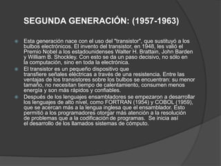SEGUNDA GENERACIÓN: (1957-1963)
 Esta generación nace con el uso del "transistor", que sustituyó a los
bulbos electrónicos. El invento del transistor, en 1948, les valió el
Premio Nobel a los estadounidenses Walter H. Brattain, John Barden
y William B. Shockley. Con esto se da un paso decisivo, no sólo en
la computación, sino en toda la electrónica.
 El transistor es un pequeño dispositivo que
transfiere señales eléctricas a través de una resistencia. Entre las
ventajas de los transistores sobre los bulbos se encuentran: su menor
tamaño, no necesitan tiempo de calentamiento, consumen menos
energía y son más rápidos y confiables.
 Después de los lenguajes ensambladores se empezaron a desarrollar
los lenguajes de alto nivel, como FORTRAN (1954) y COBOL (1959),
que se acercan más a la lengua inglesa que el ensamblador. Esto
permitió a los programadores otorgar más atención a la resolución
de problemas que a la codificación de programas. Se inicia así
el desarrollo de los llamados sistemas de cómputo.
 