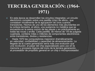 TERCERA GENERACIÓN: (1964-
1971)
 En esta época se desarrollan los circuitos integrados -un circuito
electrónico completo sobre una pastilla (chip) de silicio-, que
constaban inicialmente de la agrupación de unos cuantos
transistores. Hechos de uno de los elementos más abundantes en
la corteza terrestre, el silicio, una sustancia no metálica que se
encuentra en la arena común de las playas y en prácticamente en
todas las rocas y arcilla. Cada pastilla, de menos de 1/8 de pulgada
cuadrada, contiene miles o millones de componentes electrónicos
entre transistores, diodos y resistencias.
 Hasta 1970 las computadoras mejoraron dramáticamente
en velocidad, confiabilidad y capacidad de almacenamiento. La
llegada de la cuarta generación sería más una evolución que
una revolución; al pasar del chip especializado para uso en la
memoria y procesos lógicos del inicio de la tercera generación,
al procesador de propósito general en un chip o microprocesador.
 