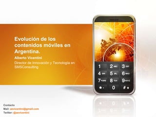Evolución de los
        contenidos móviles en
        Argentina.
        Alberto Vicentini
        Director de Innovación y Tecnología en
        SMSConsulting




Contacto
Mail: aevicentini@gmail.com
Twitter: @aevicentini
 