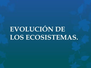 EVOLUCIÓN DE
LOS ECOSISTEMAS.

 