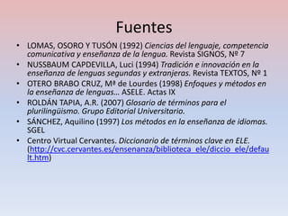 Fuentes
• LOMAS, OSORO Y TUSÓN (1992) Ciencias del lenguaje, competencia
  comunicativa y enseñanza de la lengua. Revista SIGNOS, Nº 7
• NUSSBAUM CAPDEVILLA, Luci (1994) Tradición e innovación en la
  enseñanza de lenguas segundas y extranjeras. Revista TEXTOS, Nº 1
• OTERO BRABO CRUZ, Mª de Lourdes (1998) Enfoques y métodos en
  la enseñanza de lenguas… ASELE. Actas IX
• ROLDÁN TAPIA, A.R. (2007) Glosario de términos para el
  plurilingüismo. Grupo Editorial Universitario.
• SÁNCHEZ, Aquilino (1997) Los métodos en la enseñanza de idiomas.
  SGEL
• Centro Virtual Cervantes. Diccionario de términos clave en ELE.
  (http://cvc.cervantes.es/ensenanza/biblioteca_ele/diccio_ele/defau
  lt.htm)
 