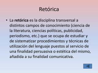 Retórica
• La retórica es la disciplina transversal a
  distintos campos de conocimiento (ciencia de
  la literatura, ciencias políticas, publicidad,
  periodismo, etc.) que se ocupa de estudiar y
  de sistematizar procedimientos y técnicas de
  utilización del lenguaje puestos al servicio de
  una finalidad persuasiva o estética del mismo,
  añadida a su finalidad comunicativa.
 