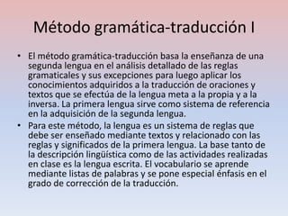 Método gramática-traducción I
• El método gramática-traducción basa la enseñanza de una
  segunda lengua en el análisis detallado de las reglas
  gramaticales y sus excepciones para luego aplicar los
  conocimientos adquiridos a la traducción de oraciones y
  textos que se efectúa de la lengua meta a la propia y a la
  inversa. La primera lengua sirve como sistema de referencia
  en la adquisición de la segunda lengua.
• Para este método, la lengua es un sistema de reglas que
  debe ser enseñado mediante textos y relacionado con las
  reglas y significados de la primera lengua. La base tanto de
  la descripción lingüística como de las actividades realizadas
  en clase es la lengua escrita. El vocabulario se aprende
  mediante listas de palabras y se pone especial énfasis en el
  grado de corrección de la traducción.
 