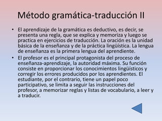 Método gramática-traducción II
• El aprendizaje de la gramática es deductivo, es decir, se
  presenta una regla, que se explica y memoriza y luego se
  practica en ejercicios de traducción. La oración es la unidad
  básica de la enseñanza y de la práctica lingüística. La lengua
  de enseñanza es la primera lengua del aprendiente.
• El profesor es el principal protagonista del proceso de
  enseñanza-aprendizaje, la autoridad máxima. Su función
  consiste en proporcionar los conocimientos lingüísticos y
  corregir los errores producidos por los aprendientes. El
  estudiante, por el contrario, tiene un papel poco
  participativo, se limita a seguir las instrucciones del
  profesor, a memorizar reglas y listas de vocabulario, a leer y
  a traducir.
 