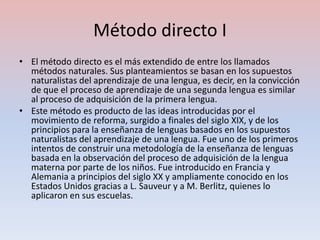 Método directo I
• El método directo es el más extendido de entre los llamados
  métodos naturales. Sus planteamientos se basan en los supuestos
  naturalistas del aprendizaje de una lengua, es decir, en la convicción
  de que el proceso de aprendizaje de una segunda lengua es similar
  al proceso de adquisición de la primera lengua.
• Este método es producto de las ideas introducidas por el
  movimiento de reforma, surgido a finales del siglo XIX, y de los
  principios para la enseñanza de lenguas basados en los supuestos
  naturalistas del aprendizaje de una lengua. Fue uno de los primeros
  intentos de construir una metodología de la enseñanza de lenguas
  basada en la observación del proceso de adquisición de la lengua
  materna por parte de los niños. Fue introducido en Francia y
  Alemania a principios del siglo XX y ampliamente conocido en los
  Estados Unidos gracias a L. Sauveur y a M. Berlitz, quienes lo
  aplicaron en sus escuelas.
 