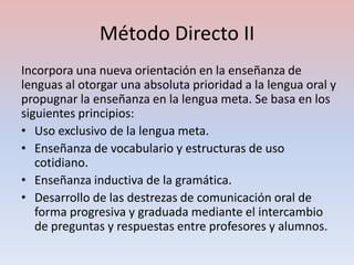 Método Directo II
Incorpora una nueva orientación en la enseñanza de
lenguas al otorgar una absoluta prioridad a la lengua oral y
propugnar la enseñanza en la lengua meta. Se basa en los
siguientes principios:
• Uso exclusivo de la lengua meta.
• Enseñanza de vocabulario y estructuras de uso
   cotidiano.
• Enseñanza inductiva de la gramática.
• Desarrollo de las destrezas de comunicación oral de
   forma progresiva y graduada mediante el intercambio
   de preguntas y respuestas entre profesores y alumnos.
 