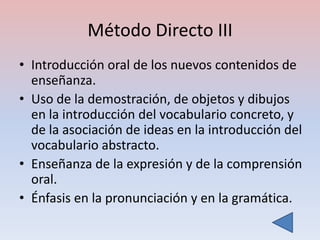 Método Directo III
• Introducción oral de los nuevos contenidos de
  enseñanza.
• Uso de la demostración, de objetos y dibujos
  en la introducción del vocabulario concreto, y
  de la asociación de ideas en la introducción del
  vocabulario abstracto.
• Enseñanza de la expresión y de la comprensión
  oral.
• Énfasis en la pronunciación y en la gramática.
 